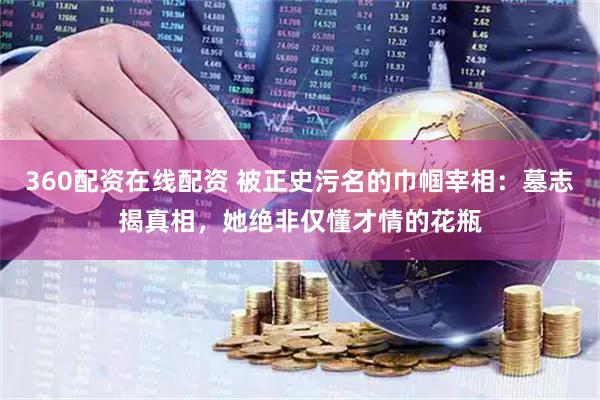 360配资在线配资 被正史污名的巾帼宰相：墓志揭真相，她绝非仅懂才情的花瓶