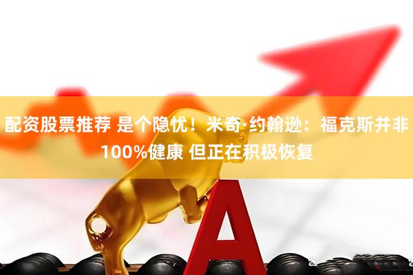配资股票推荐 是个隐忧！米奇·约翰逊：福克斯并非100%健康 但正在积极恢复