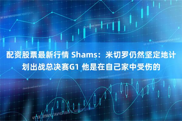 配资股票最新行情 Shams：米切罗仍然坚定地计划出战总决赛G1 他是在自己家中受伤的