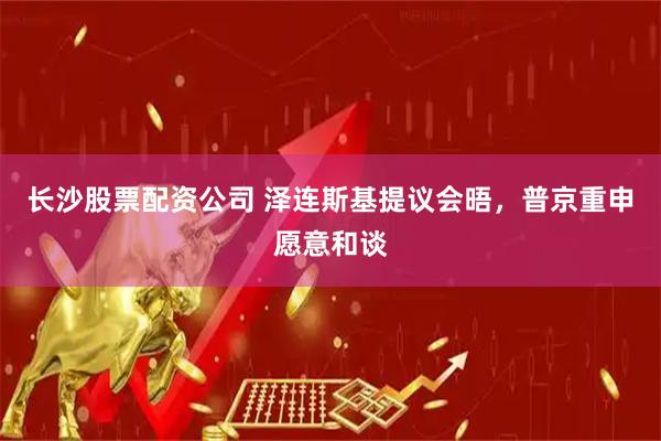 长沙股票配资公司 泽连斯基提议会晤，普京重申愿意和谈