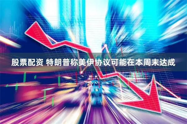 股票配资 特朗普称美伊协议可能在本周末达成