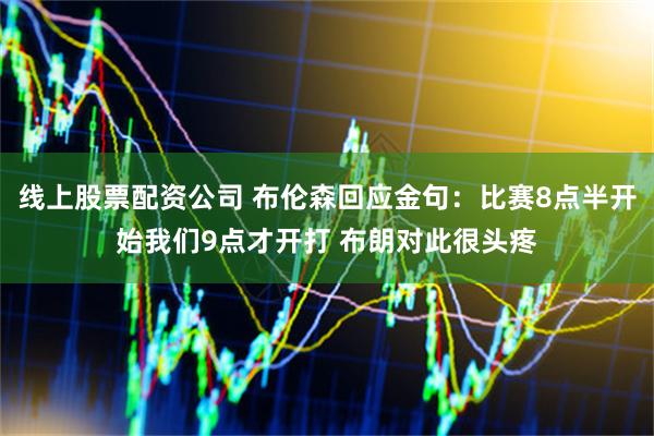 线上股票配资公司 布伦森回应金句：比赛8点半开始我们9点才开打 布朗对此很头疼