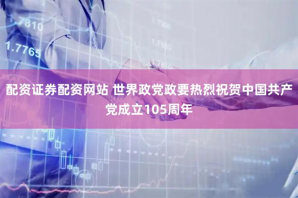 配资证券配资网站 世界政党政要热烈祝贺中国共产党成立105周年