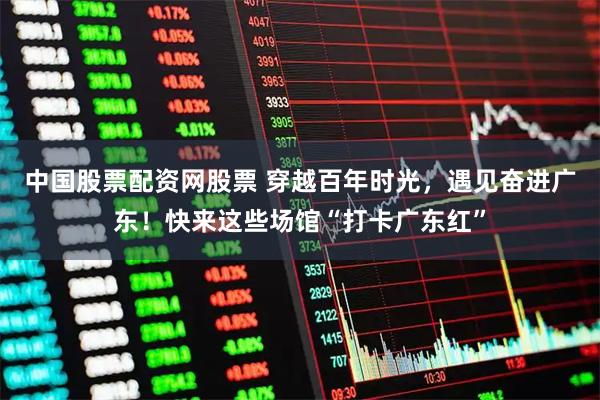 中国股票配资网股票 穿越百年时光,遇见奋进广东!快来这些场馆“打卡广东红”
