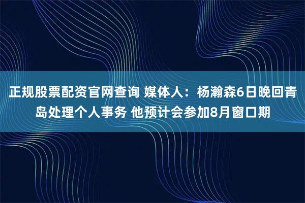 正规股票配资官网查询 媒体人：杨瀚森6日晚回青岛处理个人事务 他预计会参加8月窗口期