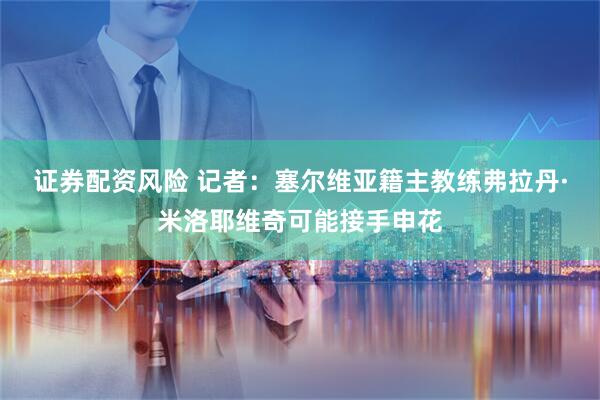 证券配资风险 记者：塞尔维亚籍主教练弗拉丹·米洛耶维奇可能接手申花