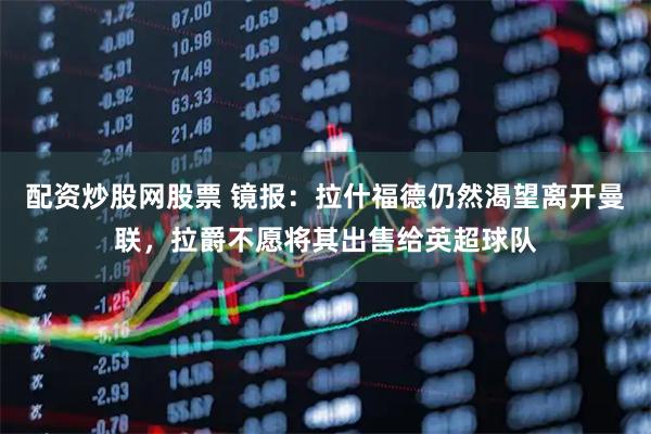 配资炒股网股票 镜报：拉什福德仍然渴望离开曼联，拉爵不愿将其出售给英超球队