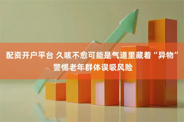 配资开户平台 久咳不愈可能是气道里藏着“异物” 警惕老年群体误吸风险